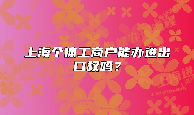 上海個體工商戶能辦進(jìn)出口權(quán)嗎？