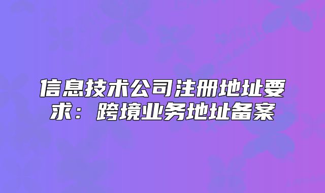 信息技術(shù)公司注冊地址要求：跨境業(yè)務(wù)地址備案