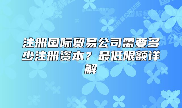 注冊國際貿(mào)易公司需要多少注冊資本？最低限額詳解