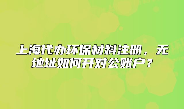 上海代辦環(huán)保材料注冊，無地址如何開對公賬戶？