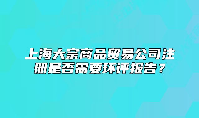 上海大宗商品貿(mào)易公司注冊是否需要環(huán)評報告？