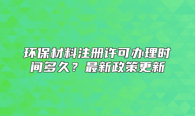 環(huán)保材料注冊許可辦理時間多久？最新政策更新