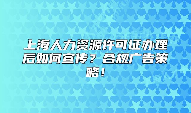 上海人力資源許可證辦理后如何宣傳？合規(guī)廣告策略！
