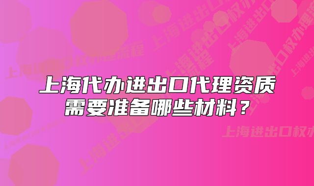 上海代辦進出口代理資質(zhì)需要準(zhǔn)備哪些材料？