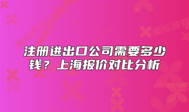 注冊(cè)進(jìn)出口公司需要多少錢？上海報(bào)價(jià)對(duì)比分析