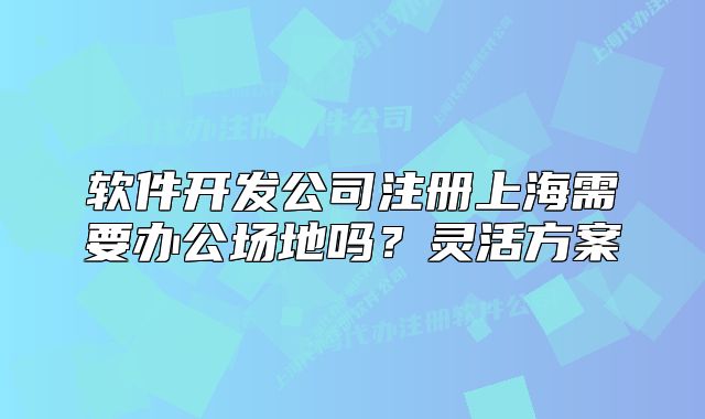 軟件開發(fā)公司注冊上海需要辦公場地嗎？靈活方案