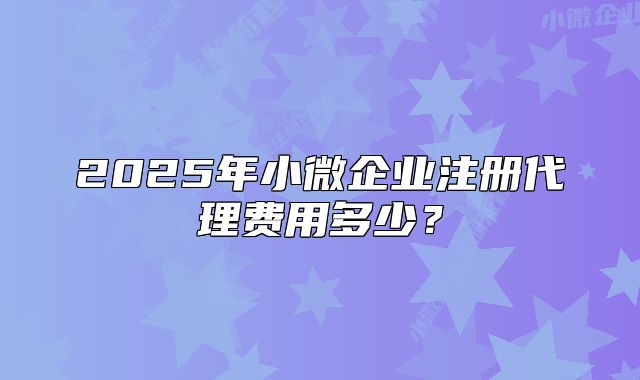 2025年小微企業(yè)注冊(cè)代理費(fèi)用多少？
