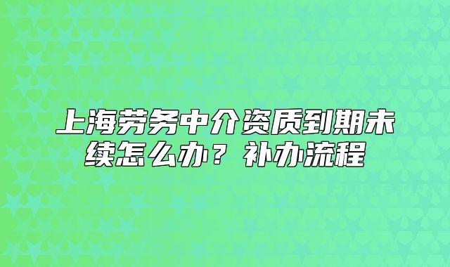上海勞務中介資質(zhì)到期未續(xù)怎么辦？補辦流程