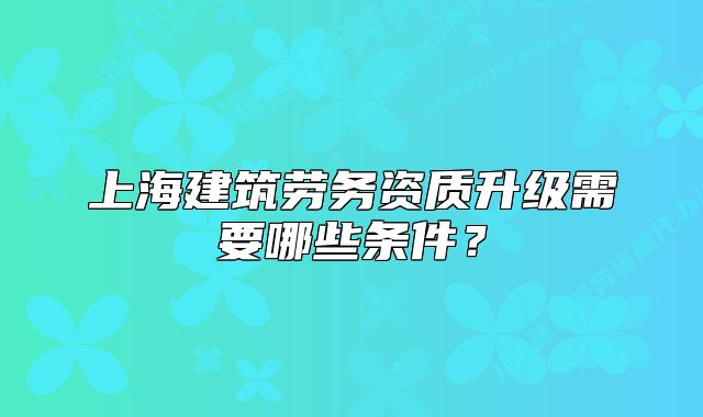 上海建筑勞務(wù)資質(zhì)升級(jí)需要哪些條件？