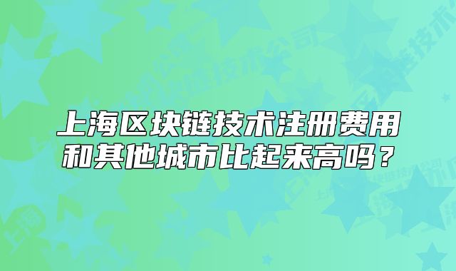 上海區(qū)塊鏈技術(shù)注冊費(fèi)用和其他城市比起來高嗎？