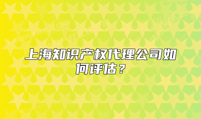 上海知識產(chǎn)權(quán)代理公司如何評估？