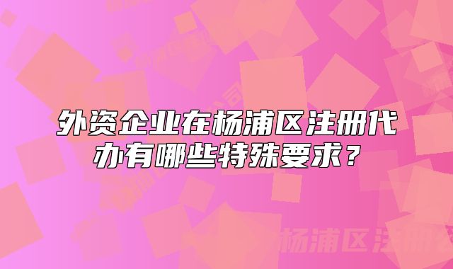 外資企業(yè)在楊浦區(qū)注冊代辦有哪些特殊要求？