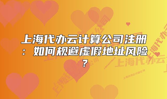 上海代辦云計算公司注冊：如何規(guī)避虛假地址風險？