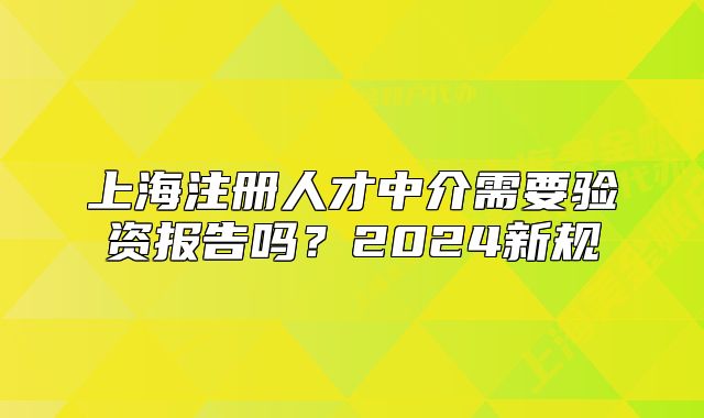 上海注冊(cè)人才中介需要驗(yàn)資報(bào)告嗎？2024新規(guī)