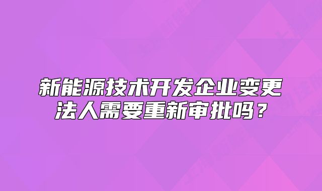 新能源技術(shù)開發(fā)企業(yè)變更法人需要重新審批嗎？