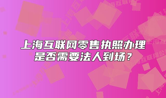 上?；ヂ?lián)網(wǎng)零售執(zhí)照辦理是否需要法人到場(chǎng)？