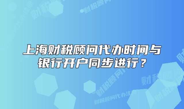 上海財(cái)稅顧問代辦時(shí)間與銀行開戶同步進(jìn)行？