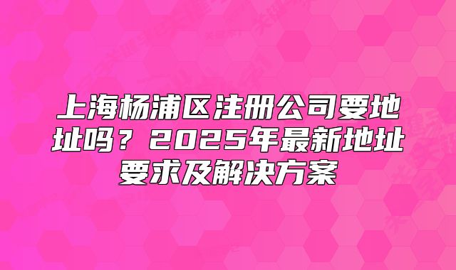 上海楊浦區(qū)注冊公司要地址嗎？2025年最新地址要求及解決方案