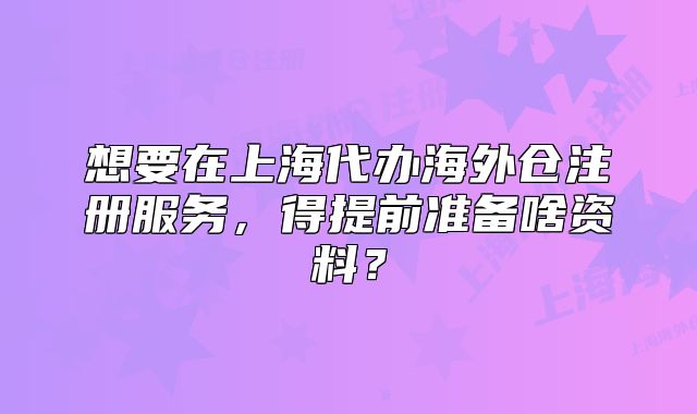 想要在上海代辦海外倉注冊(cè)服務(wù)，得提前準(zhǔn)備啥資料？