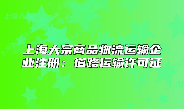 上海大宗商品物流運(yùn)輸企業(yè)注冊(cè)：道路運(yùn)輸許可證