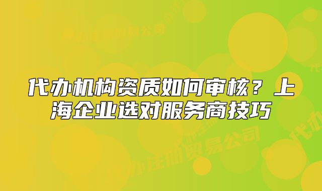 代辦機(jī)構(gòu)資質(zhì)如何審核?上海企業(yè)選對服務(wù)商技巧