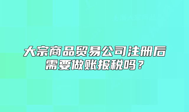 大宗商品貿(mào)易公司注冊(cè)后需要做賬報(bào)稅嗎？