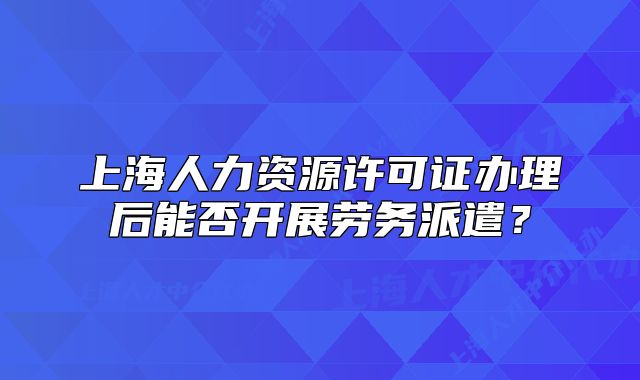 上海人力資源許可證辦理后能否開展勞務(wù)派遣？