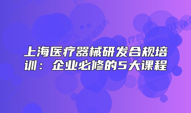 上海醫(yī)療器械研發(fā)合規(guī)培訓(xùn)：企業(yè)必修的5大課程