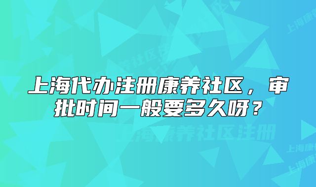 上海代辦注冊(cè)康養(yǎng)社區(qū)，審批時(shí)間一般要多久呀？