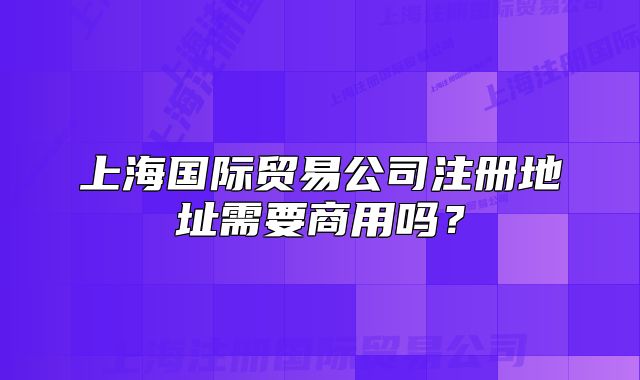 上海國(guó)際貿(mào)易公司注冊(cè)地址需要商用嗎？
