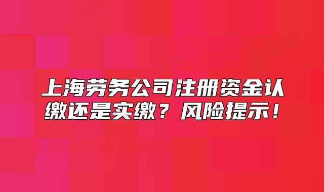 上海勞務(wù)公司注冊(cè)資金認(rèn)繳還是實(shí)繳？風(fēng)險(xiǎn)提示！