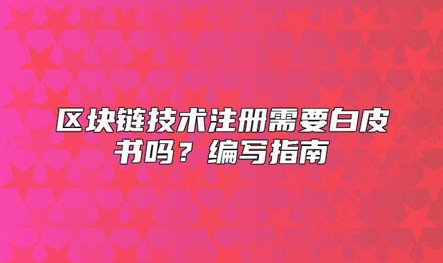 區(qū)塊鏈技術(shù)注冊(cè)需要白皮書嗎？編寫指南