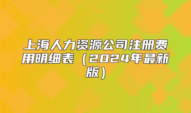 上海人力資源公司注冊費(fèi)用明細(xì)表（2024年最新版）