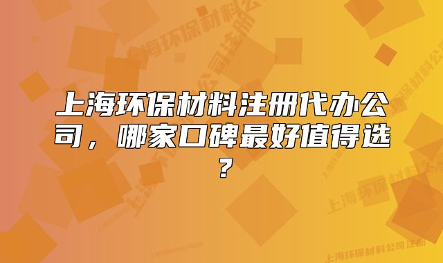 上海環(huán)保材料注冊代辦公司，哪家口碑最好值得選？