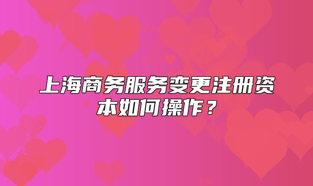 上海商務(wù)服務(wù)變更注冊資本如何操作？