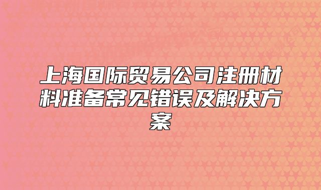 上海國際貿(mào)易公司注冊材料準(zhǔn)備常見錯誤及解決方案