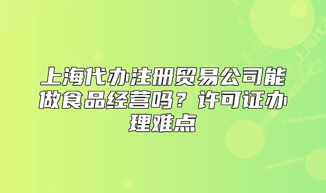 上海代辦注冊貿(mào)易公司能做食品經(jīng)營嗎？許可證辦理難點