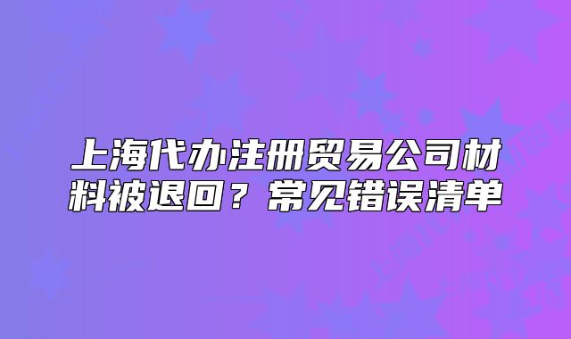 上海代辦注冊貿(mào)易公司材料被退回？常見錯誤清單