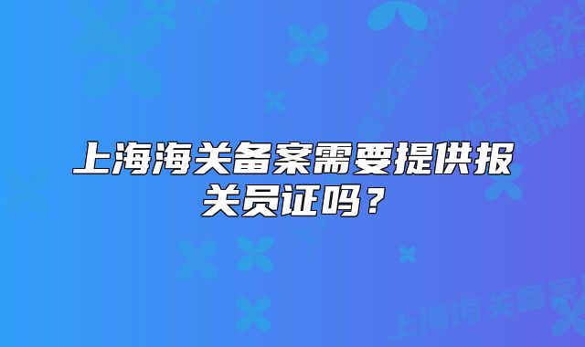 上海海關(guān)備案需要提供報(bào)關(guān)員證嗎？