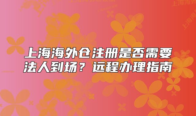 上海海外倉注冊是否需要法人到場？遠程辦理指南