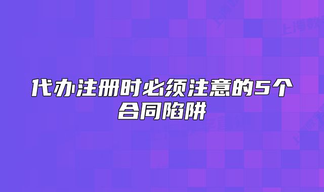 代辦注冊時必須注意的5個合同陷阱