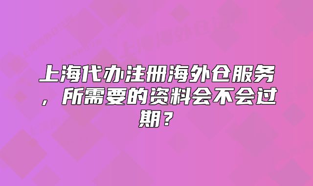 上海代辦注冊海外倉服務，所需要的資料會不會過期？