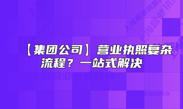 【集團(tuán)公司】營(yíng)業(yè)執(zhí)照復(fù)雜流程？一站式解決