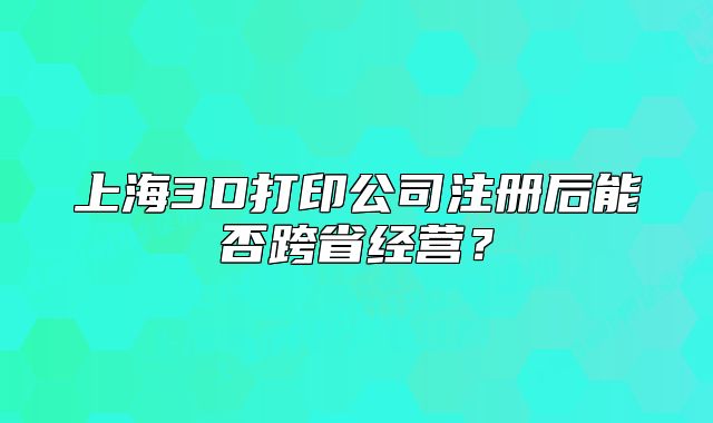 上海3D打印公司注冊后能否跨省經營？