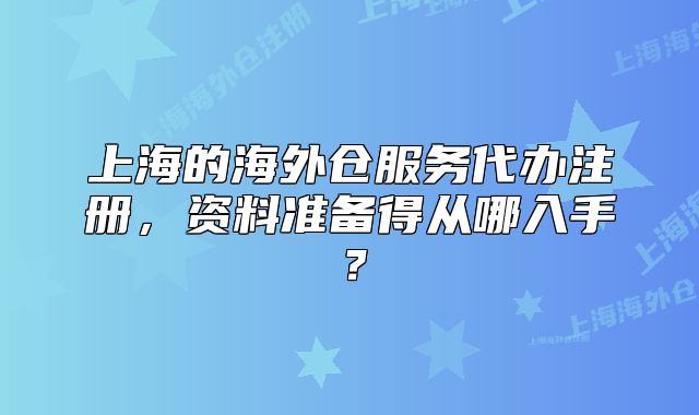 上海的海外倉服務(wù)代辦注冊，資料準(zhǔn)備得從哪入手？