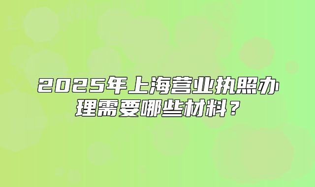 2025年上海營業(yè)執(zhí)照辦理需要哪些材料？