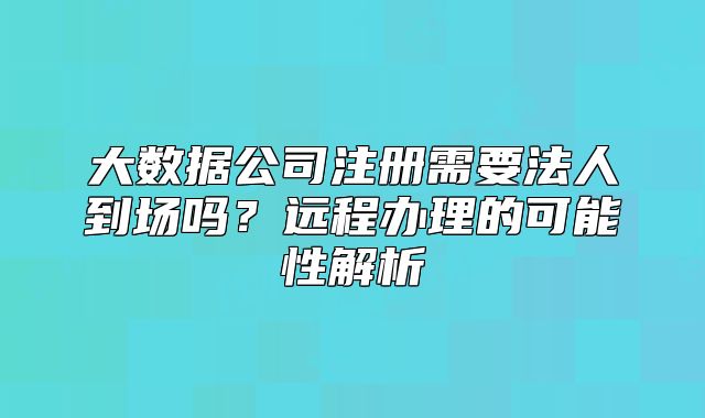 大數(shù)據(jù)公司注冊需要法人到場嗎？遠程辦理的可能性解析