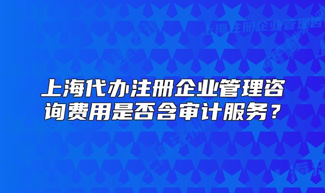 上海代辦注冊(cè)企業(yè)管理咨詢費(fèi)用是否含審計(jì)服務(wù)？