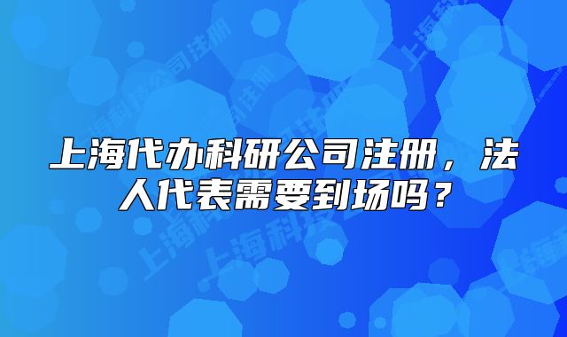 上海代辦科研公司注冊(cè)，法人代表需要到場(chǎng)嗎？