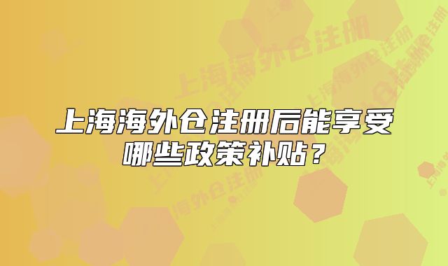 上海海外倉注冊后能享受哪些政策補(bǔ)貼？